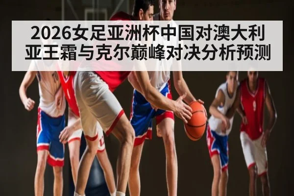 2026女足亚洲杯中国对澳大利亚王霜与克尔巅峰对决分析预测